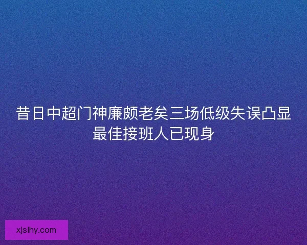 昔日中超门神廉颇老矣三场低级失误凸显最佳接班人已现身