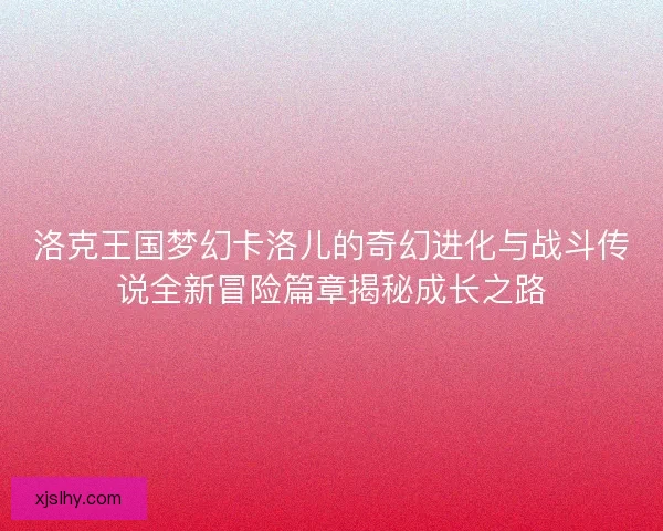 洛克王国梦幻卡洛儿的奇幻进化与战斗传说全新冒险篇章揭秘成长之路 洛克王国梦幻卡洛儿的奇幻进化与战斗传说全新冒险篇章揭秘成长之路