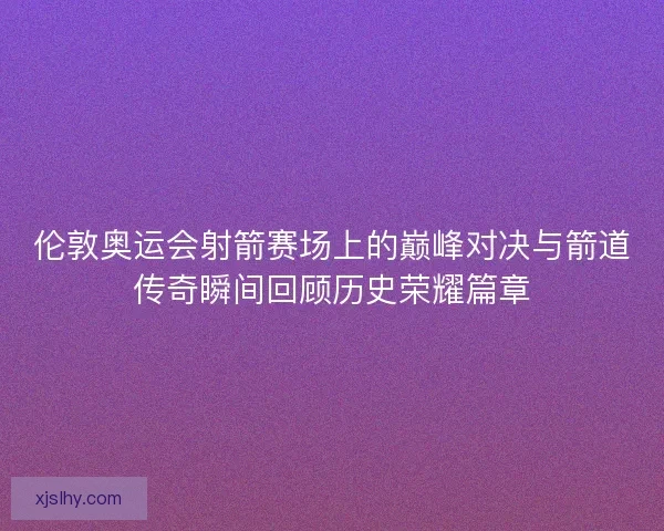 伦敦奥运会射箭赛场上的巅峰对决与箭道传奇瞬间回顾历史荣耀篇章