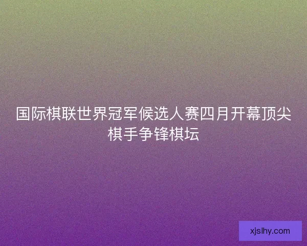 国际棋联世界冠军候选人赛四月开幕顶尖棋手争锋棋坛