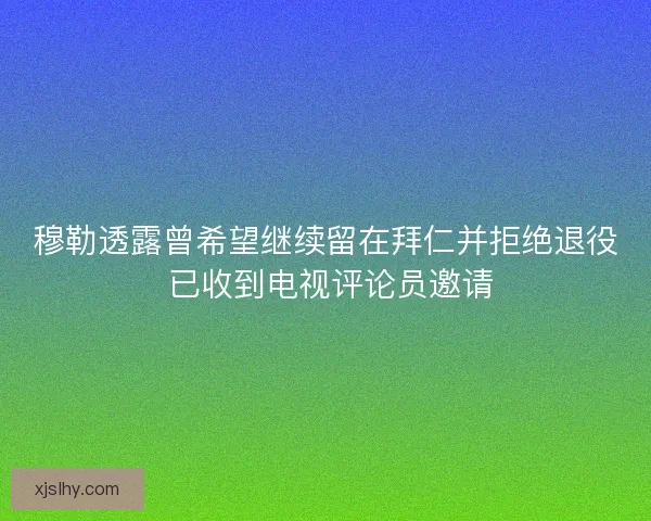 穆勒透露曾希望继续留在拜仁并拒绝退役 已收到电视评论员邀请