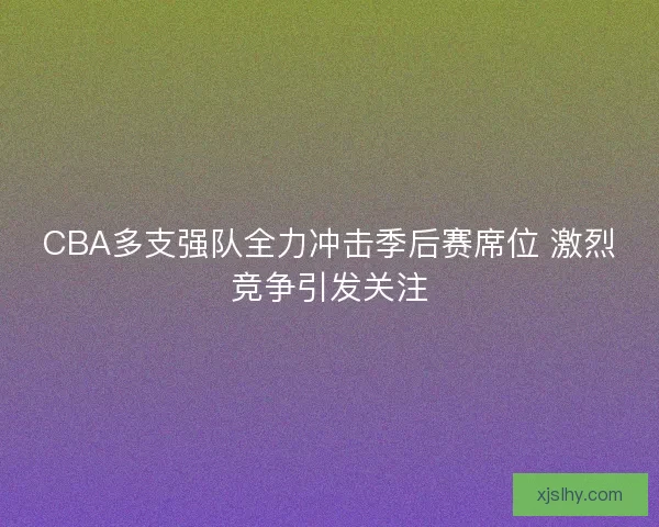 CBA多支强队全力冲击季后赛席位 激烈竞争引发关注