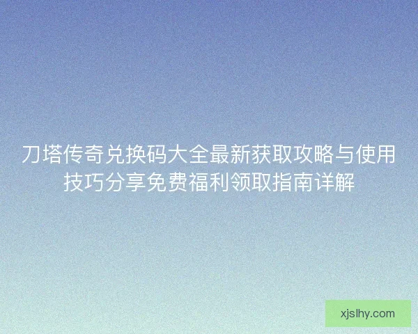 刀塔传奇兑换码大全最新获取攻略与使用技巧分享免费福利领取指南详解