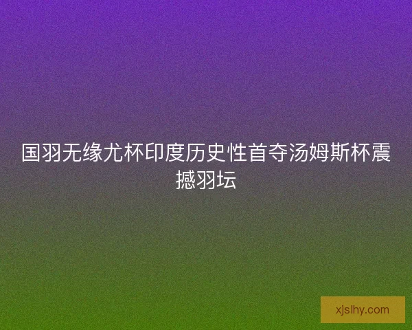 国羽无缘尤杯印度历史性首夺汤姆斯杯震撼羽坛 国羽无缘尤杯印度历史性首夺汤姆斯杯震撼羽坛