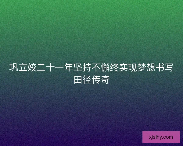 巩立姣二十一年坚持不懈终实现梦想书写田径传奇