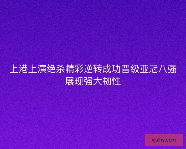 上港上演绝杀精彩逆转成功晋级亚冠八强展现强大韧性