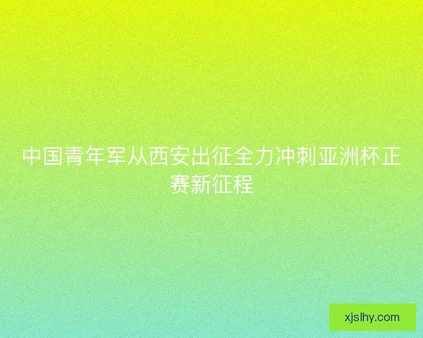 中国青年军从西安出征全力冲刺亚洲杯正赛新征程