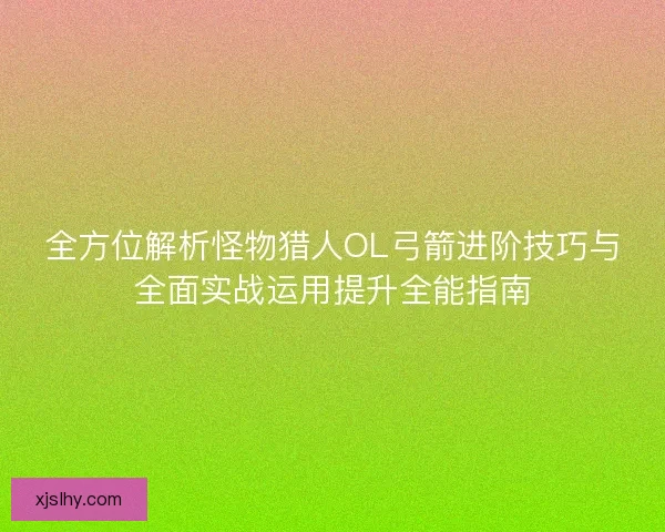全方位解析怪物猎人OL弓箭进阶技巧与全面实战运用提升全能指南