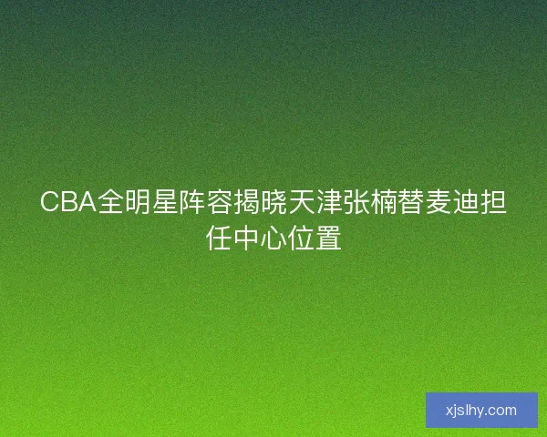 CBA全明星阵容揭晓天津张楠替麦迪担任中心位置