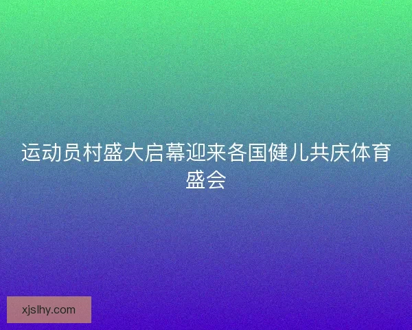 运动员村盛大启幕迎来各国健儿共庆体育盛会