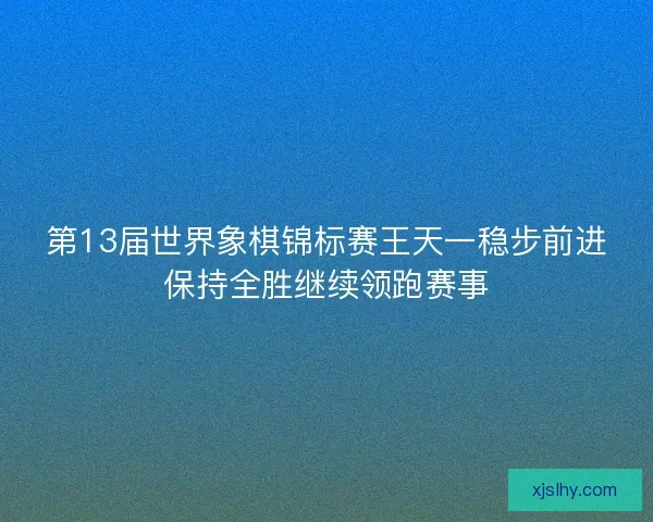 第13届世界象棋锦标赛王天一稳步前进保持全胜继续领跑赛事 第13届世界象棋锦标赛王天一稳步前进保持全胜继续领跑赛事