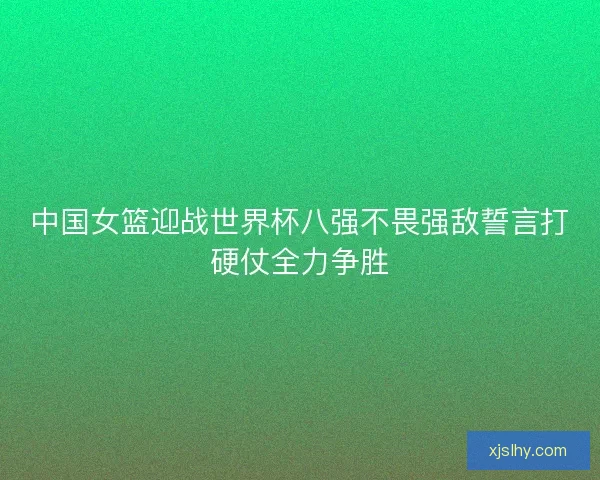 中国女篮迎战世界杯八强不畏强敌誓言打硬仗全力争胜