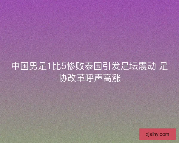 中国男足1比5惨败泰国引发足坛震动 足协改革呼声高涨 中国男足1比5惨败泰国引发足坛震动 足协改革呼声高涨
